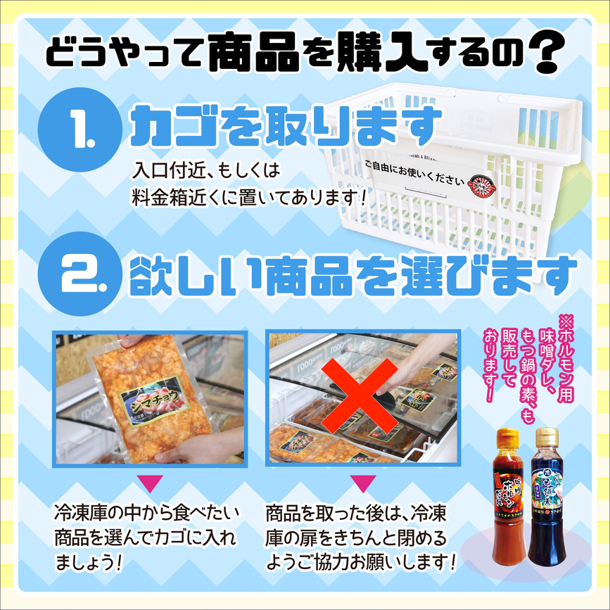 どうやって商品を購入するの？
１かごを取ります
入口付近、もしくは料金箱近くに置いてあります
２欲しい商品を選びます
冷凍庫の中から食べたい商品をを選んでかごに入れましょう！
商品をを取った後は冷凍庫の扉をきちんと閉めるご協力をお願いします！
以上説明文
ホルモンたれ、もつ鍋用のたれも販売しています。